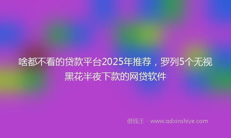 啥都不看的贷款平台2025年推荐，罗列5个无视黑花半夜下款的网贷软件