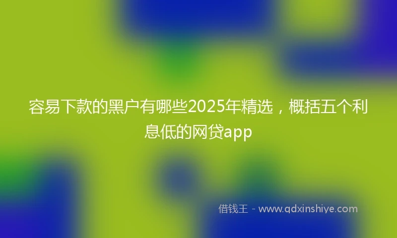 容易下款的黑户有哪些2025年精选，概括五个利息低的网贷app