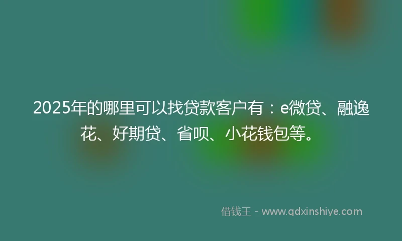 2025年的哪里可以找贷款客户有：e微贷、融逸花、好期贷、省呗、小花钱包等。