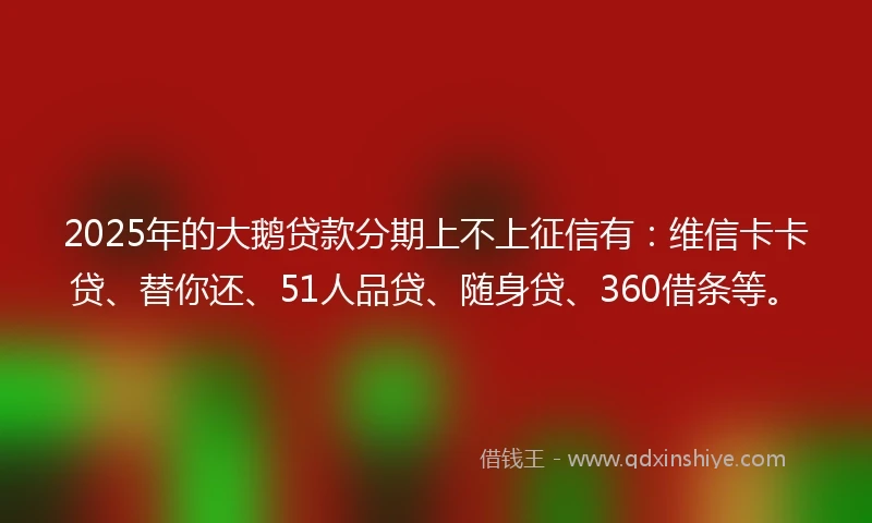 2025年的大鹅贷款分期上不上征信有：维信卡卡贷、替你还、51人品贷、随身贷、360借条等。