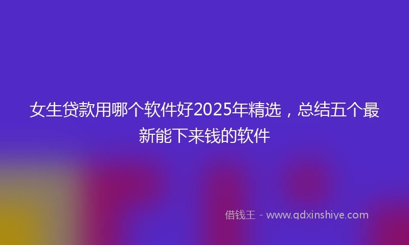 女生贷款用哪个软件好2025年精选，总结五个最新能下来钱的软件
