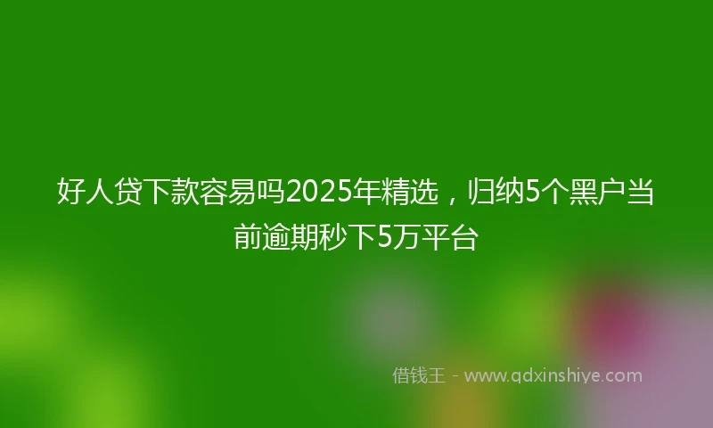 好人贷下款容易吗2025年精选，归纳5个黑户当前逾期秒下5万平台