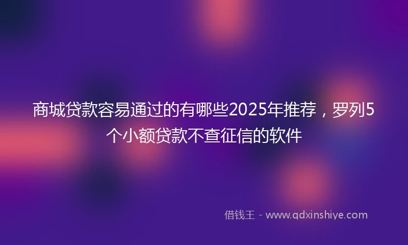 商城贷款容易通过的有哪些2025年推荐，罗列5个小额贷款不查征信的软件