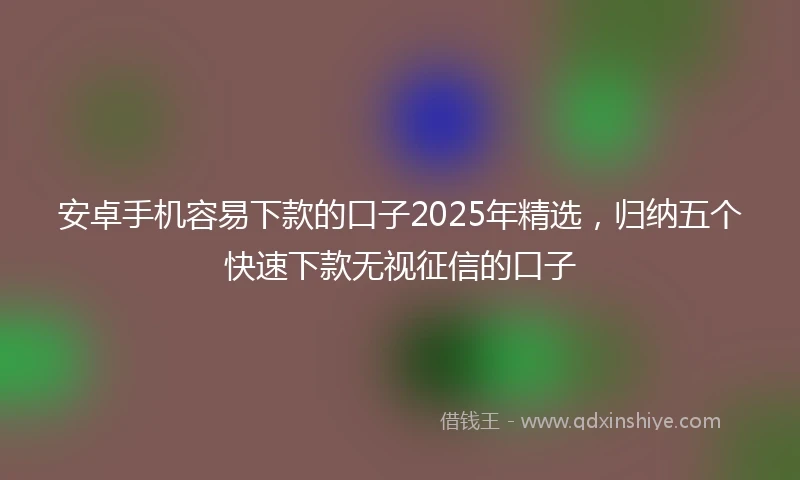 安卓手机容易下款的口子2025年精选，归纳五个快速下款无视征信的口子