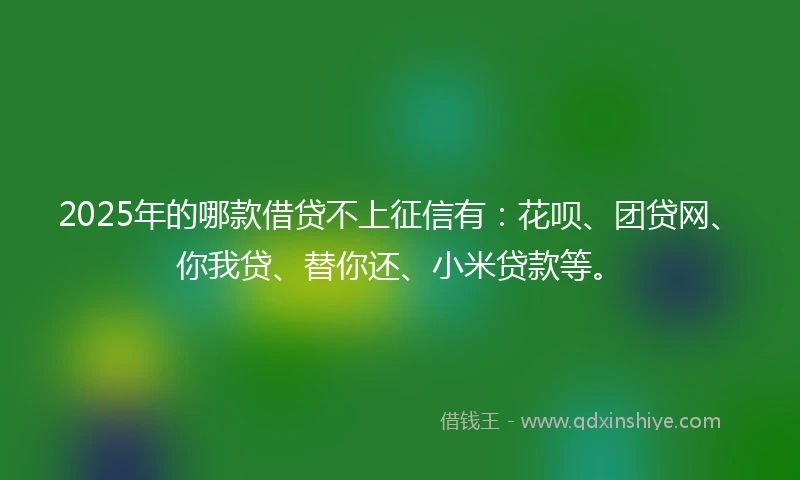 2025年的哪款借贷不上征信有：花呗、团贷网、你我贷、替你还、小米贷款等。
