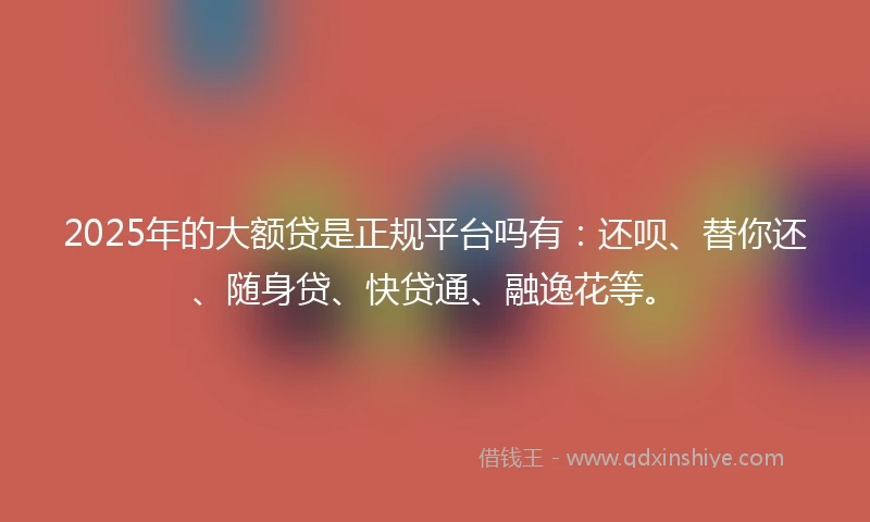 2025年的大额贷是正规平台吗有：还呗、替你还、随身贷、快贷通、融逸花等。