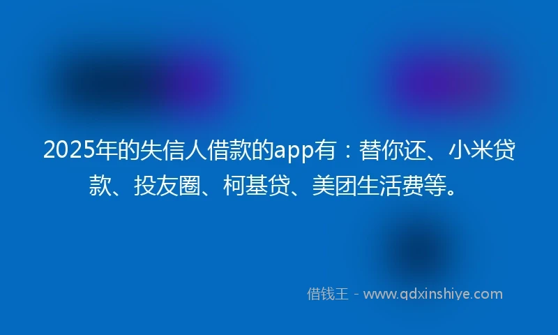 2025年的失信人借款的app有：替你还、小米贷款、投友圈、柯基贷、美团生活费等。