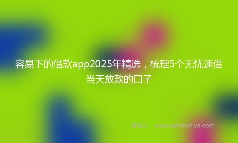 容易下的借款app2025年精选，梳理5个无忧速借当天放款的口子
