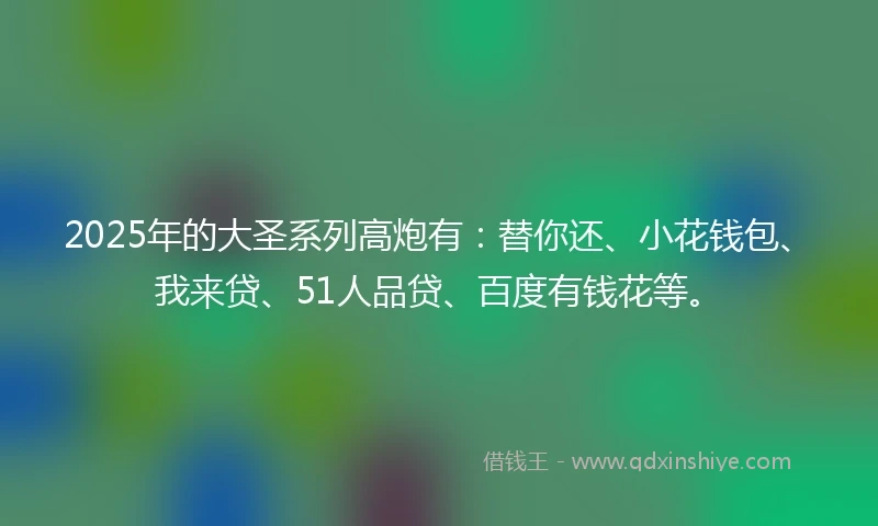 2025年的大圣系列高炮有：替你还、小花钱包、我来贷、51人品贷、百度有钱花等。