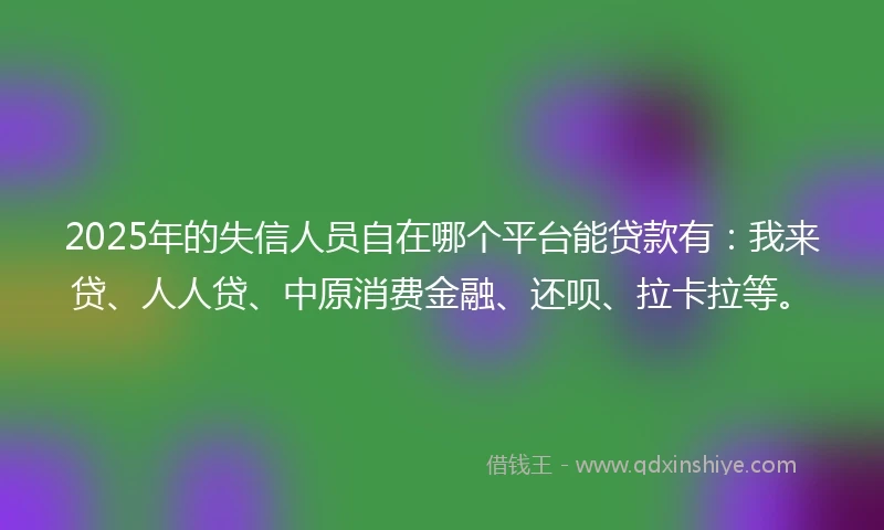 2025年的失信人员自在哪个平台能贷款有：我来贷、人人贷、中原消费金融、还呗、拉卡拉等。