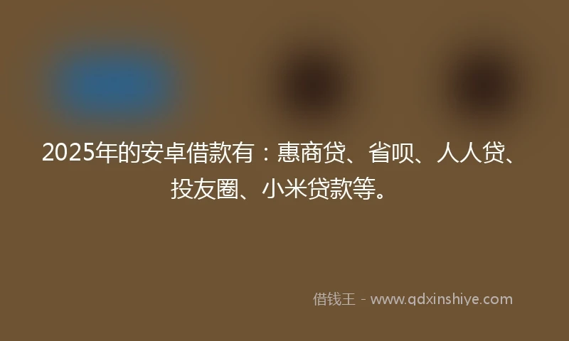 2025年的安卓借款有：惠商贷、省呗、人人贷、投友圈、小米贷款等。