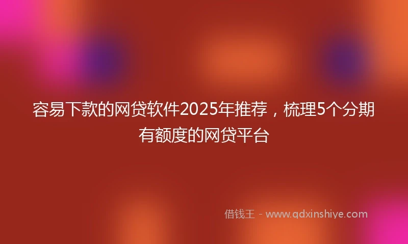 容易下款的网贷软件2025年推荐，梳理5个分期有额度的网贷平台