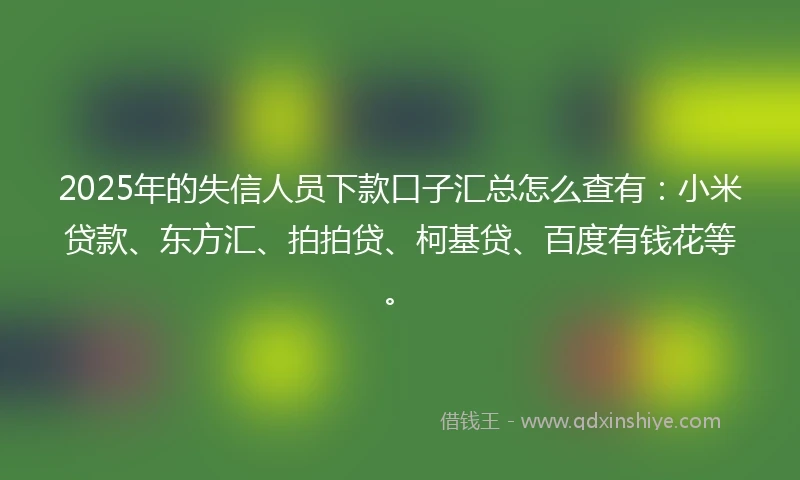 2025年的失信人员下款口子汇总怎么查有：小米贷款、东方汇、拍拍贷、柯基贷、百度有钱花等。