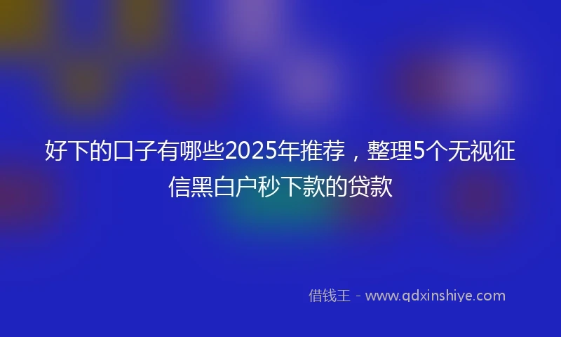 好下的口子有哪些2025年推荐，整理5个无视征信黑白户秒下款的贷款