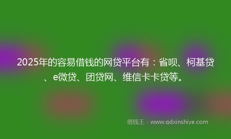 2025年的容易借钱的网贷平台有：省呗、柯基贷、e微贷、团贷网、维信卡卡贷等。
