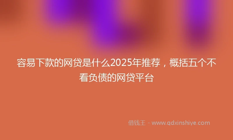 容易下款的网贷是什么2025年推荐，概括五个不看负债的网贷平台
