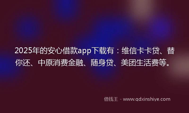 2025年的安心借款app下载有：维信卡卡贷、替你还、中原消费金融、随身贷、美团生活费等。