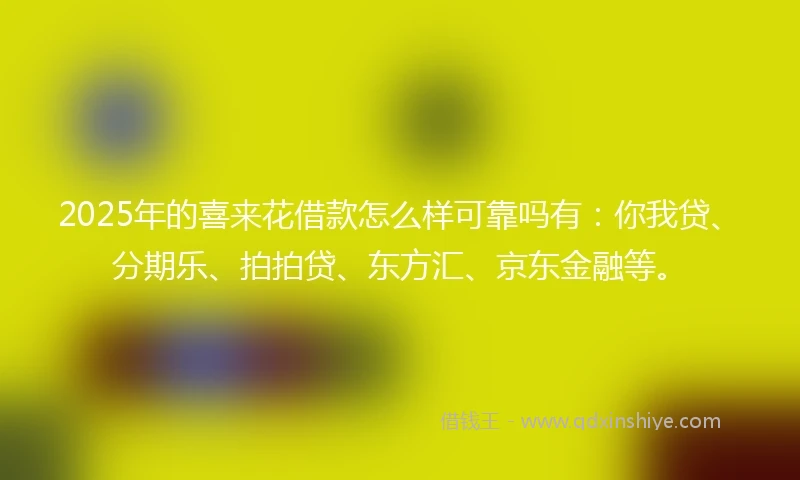 2025年的喜来花借款怎么样可靠吗有：你我贷、分期乐、拍拍贷、东方汇、京东金融等。