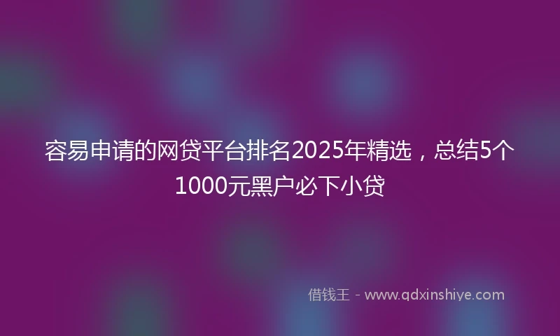 容易申请的网贷平台排名2025年精选，总结5个1000元黑户必下小贷