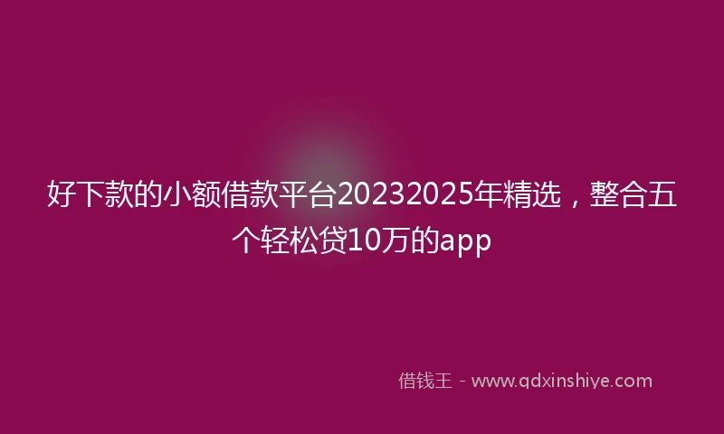 好下款的小额借款平台20232025年精选，整合五个轻松贷10万的app