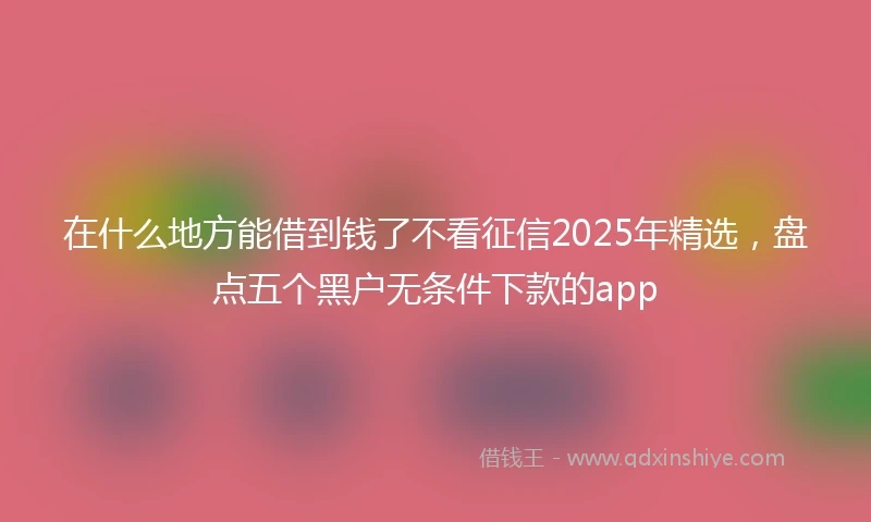 在什么地方能借到钱了不看征信2025年精选，盘点五个黑户无条件下款的app