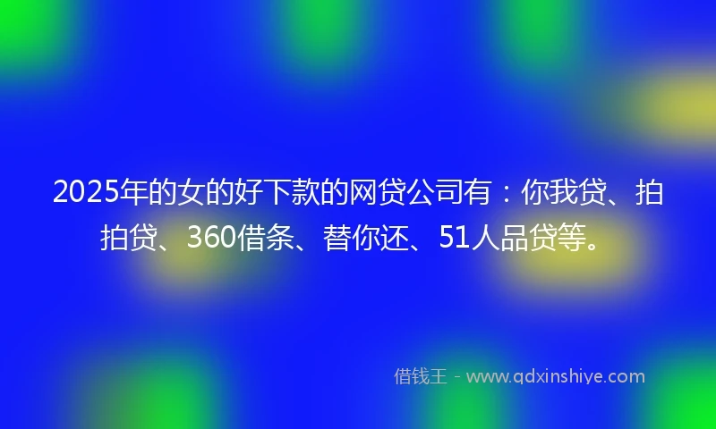 2025年的女的好下款的网贷公司有：你我贷、拍拍贷、360借条、替你还、51人品贷等。