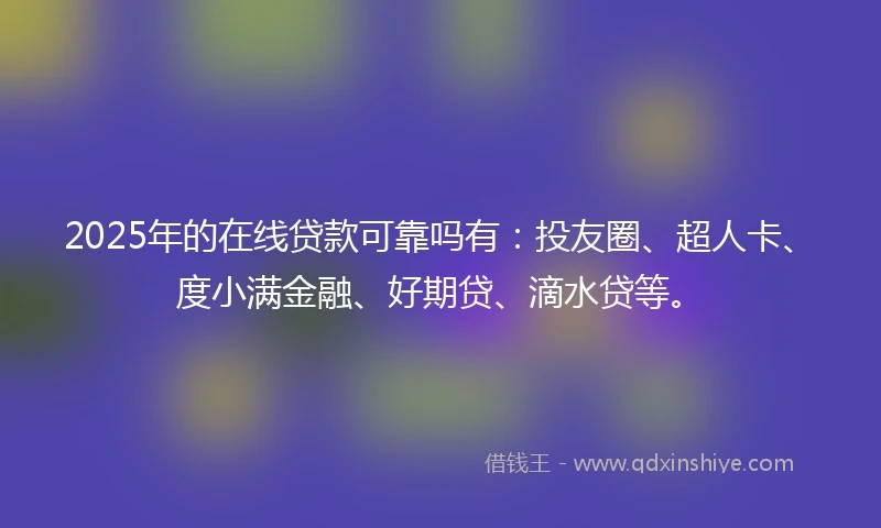 2025年的在线贷款可靠吗有：投友圈、超人卡、度小满金融、好期贷、滴水贷等。