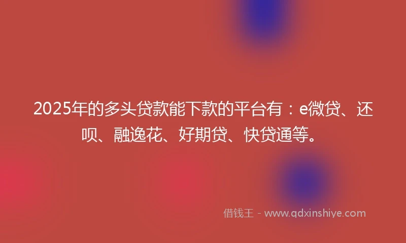 2025年的多头贷款能下款的平台有：e微贷、还呗、融逸花、好期贷、快贷通等。