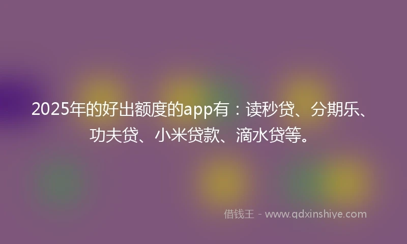 2025年的好出额度的app有：读秒贷、分期乐、功夫贷、小米贷款、滴水贷等。