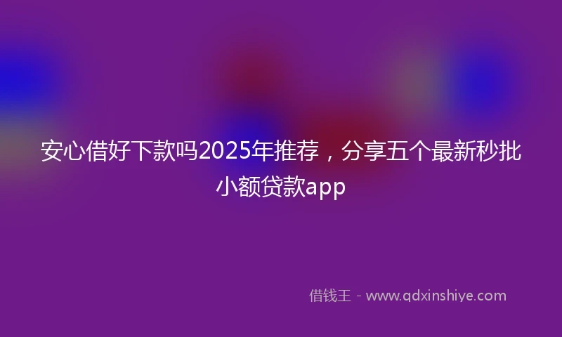 安心借好下款吗2025年推荐，分享五个最新秒批小额贷款app