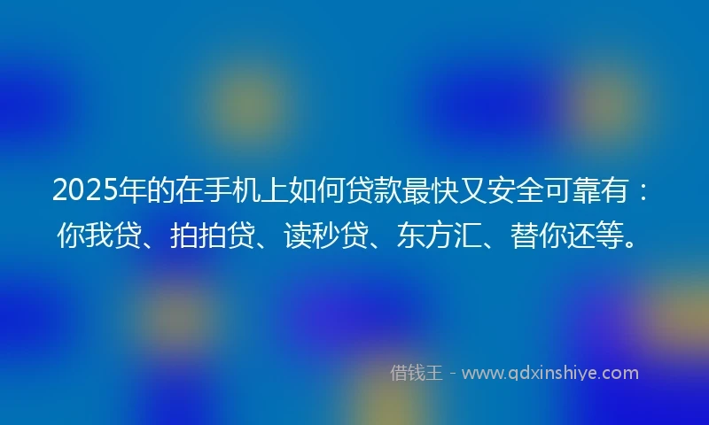 2025年的在手机上如何贷款最快又安全可靠有：你我贷、拍拍贷、读秒贷、东方汇、替你还等。