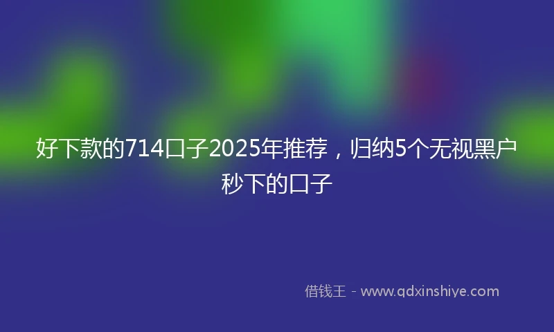 好下款的714口子2025年推荐，归纳5个无视黑户秒下的口子
