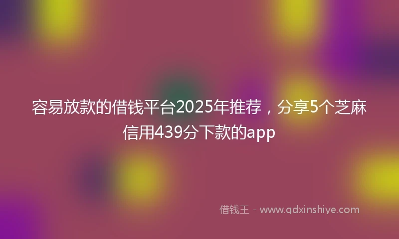容易放款的借钱平台2025年推荐，分享5个芝麻信用439分下款的app