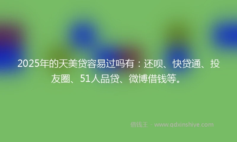 2025年的天美贷容易过吗有：还呗、快贷通、投友圈、51人品贷、微博借钱等。