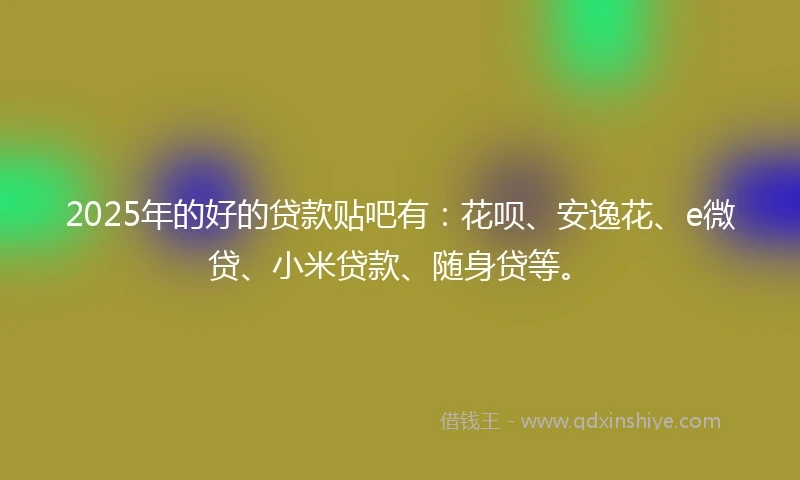 2025年的好的贷款贴吧有：花呗、安逸花、e微贷、小米贷款、随身贷等。