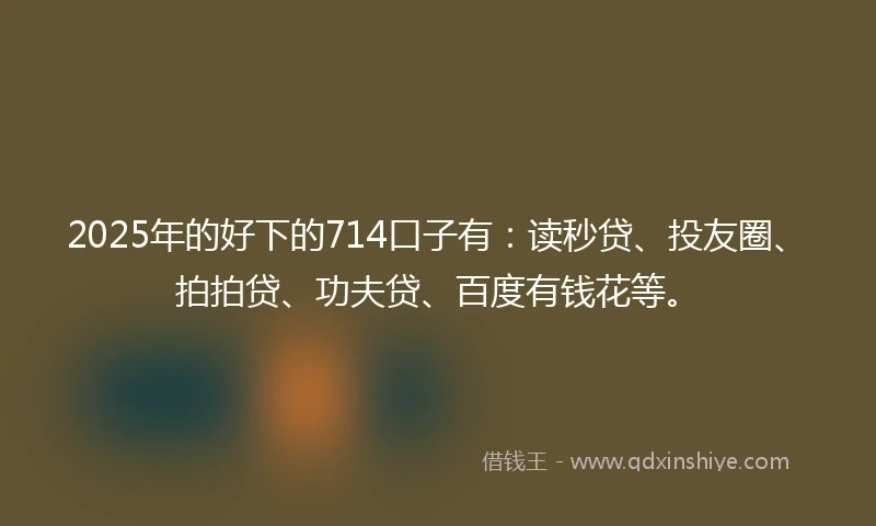 2025年的好下的714口子有：读秒贷、投友圈、拍拍贷、功夫贷、百度有钱花等。