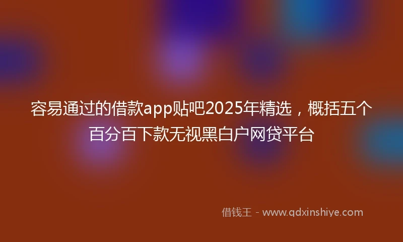 容易通过的借款app贴吧2025年精选，概括五个百分百下款无视黑白户网贷平台