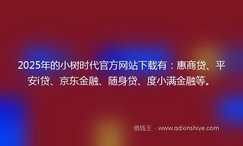 2025年的小树时代官方网站下载有：惠商贷、平安i贷、京东金融、随身贷、度小满金融等。