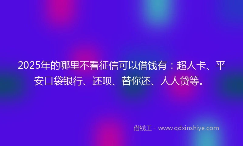 2025年的哪里不看征信可以借钱有：超人卡、平安口袋银行、还呗、替你还、人人贷等。