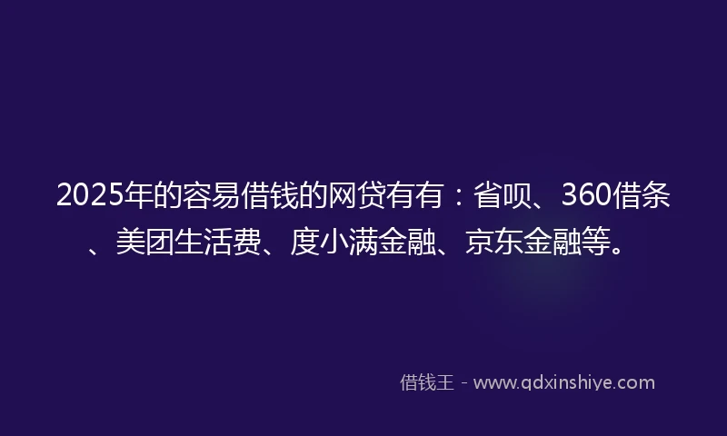 2025年的容易借钱的网贷有有：省呗、360借条、美团生活费、度小满金融、京东金融等。