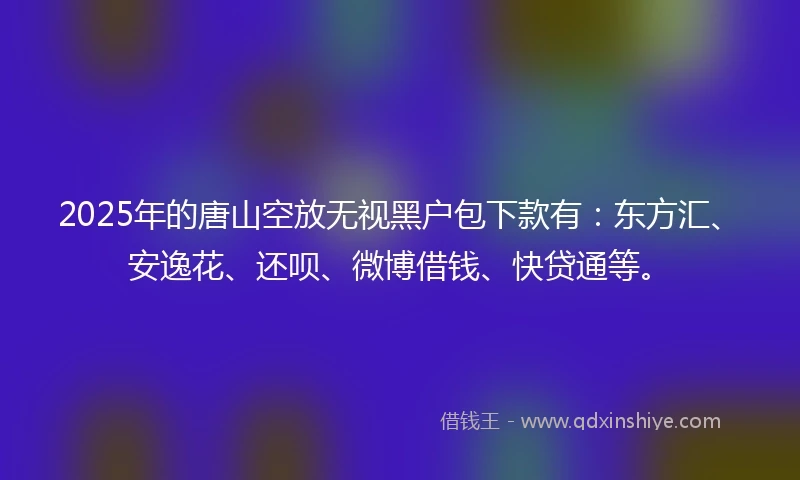 2025年的唐山空放无视黑户包下款有：东方汇、安逸花、还呗、微博借钱、快贷通等。