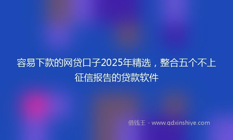 容易下款的网贷口子2025年精选，整合五个不上征信报告的贷款软件