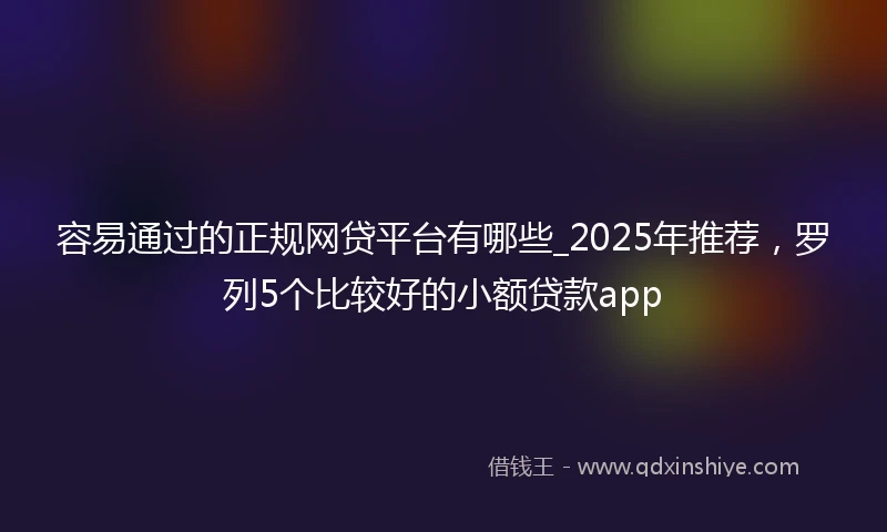 容易通过的正规网贷平台有哪些_2025年推荐，罗列5个比较好的小额贷款app