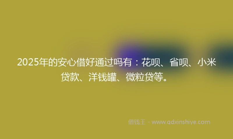 2025年的安心借好通过吗有：花呗、省呗、小米贷款、洋钱罐、微粒贷等。