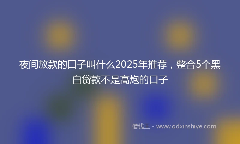夜间放款的口子叫什么2025年推荐，整合5个黑白贷款不是高炮的口子
