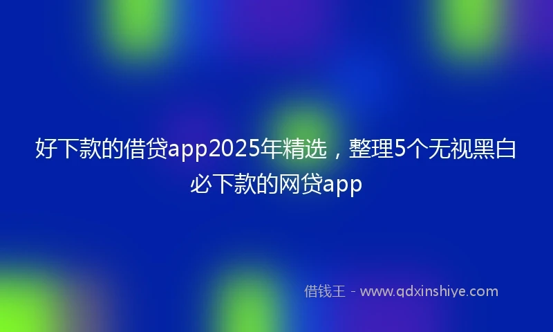 好下款的借贷app2025年精选，整理5个无视黑白必下款的网贷app