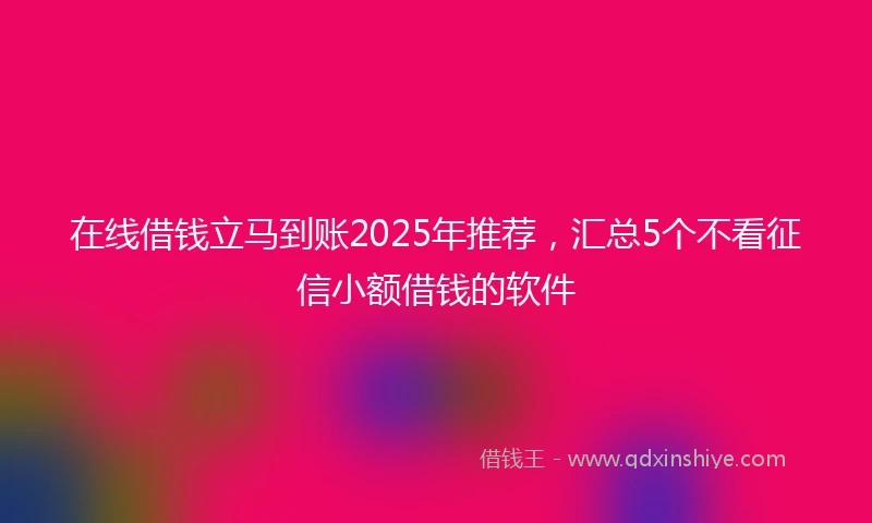 在线借钱立马到账2025年推荐，汇总5个不看征信小额借钱的软件