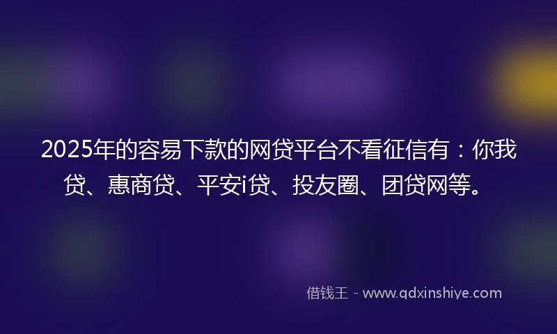 2025年的容易下款的网贷平台不看征信有：你我贷、惠商贷、平安i贷、投友圈、团贷网等。