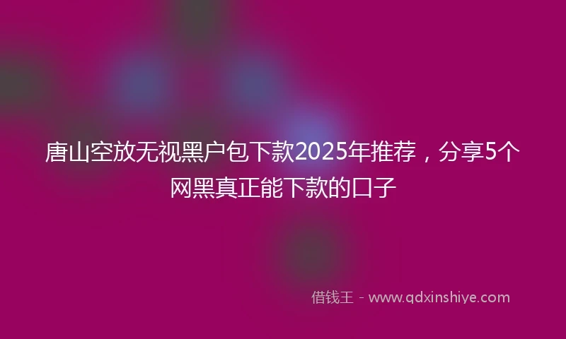 唐山空放无视黑户包下款2025年推荐，分享5个网黑真正能下款的口子