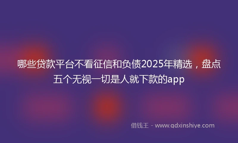 哪些贷款平台不看征信和负债2025年精选，盘点五个无视一切是人就下款的app
